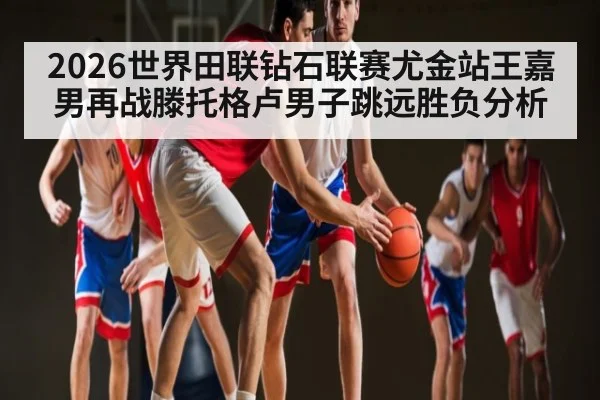2026世界田联钻石联赛尤金站王嘉男再战滕托格卢男子跳远胜负分析